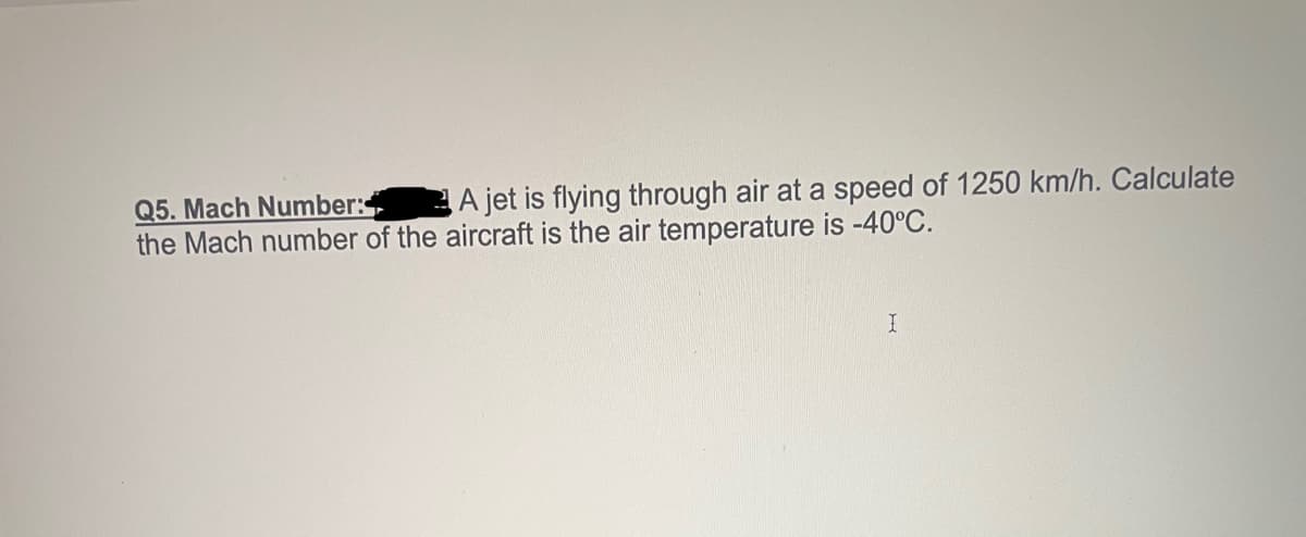 A jet is flying through air at a speed of 1250 km/h. Calculate
Q5. Mach Number:
the Mach number of the aircraft is the air temperature is -40°C.
I