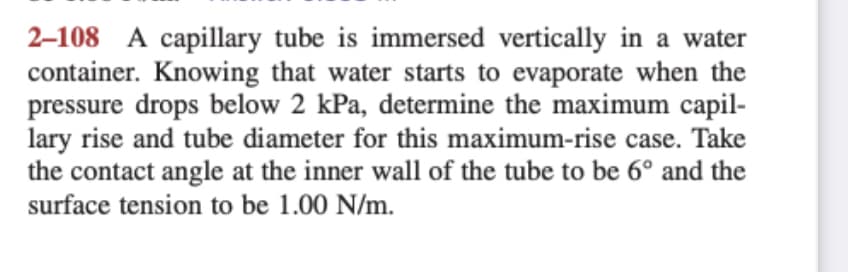 2-108 A capillary tube is immersed vertically in a water
container. Knowing that water starts to evaporate when the
pressure drops below 2 kPa, determine the maximum capil-
lary rise and tube diameter for this maximum-rise case. Take
the contact angle at the inner wall of the tube to be 6º and the
surface tension to be 1.00 N/m.