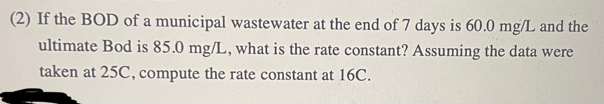 (2) If the BOD of a municipal wastewater at the end of 7 days is 60.0 mg/L and the
ultimate Bod is 85.0 mg/L, what is the rate constant? Assuming the data were
taken at 25C, compute the rate constant at 16C.