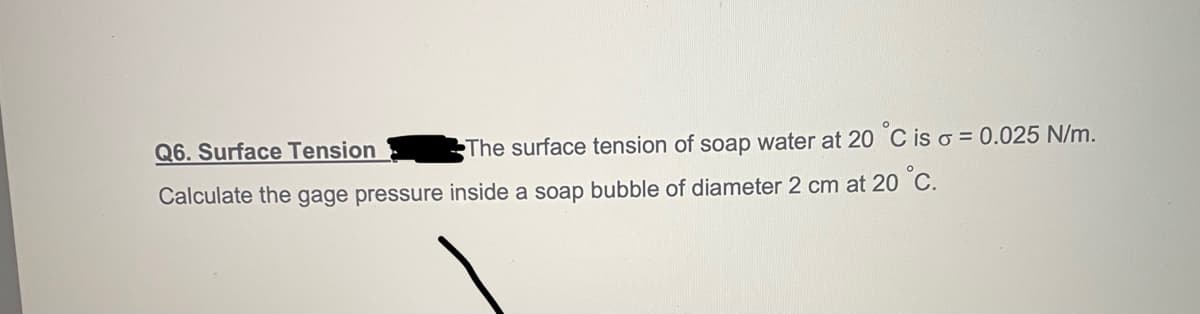 Q6. Surface Tension
The surface tension of soap water at 20 °C is o = 0.025 N/m.
Calculate the gage pressure inside a soap bubble of diameter 2 cm at 20 °C.