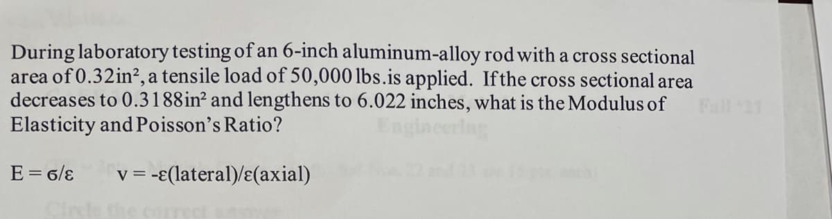During laboratory testing of an 6-inch aluminum-alloy rod with a cross sectional
area of 0.32in², a tensile load of 50,000 lbs.is applied. Ifthe cross sectional area
decreases to 0.3188in? and lengthens to 6.022 inches, what is the Modulus of
Elasticity and Poisson's Ratio?
E = 6/ɛ
V =
= -E(lateral)/ɛ(axial)
