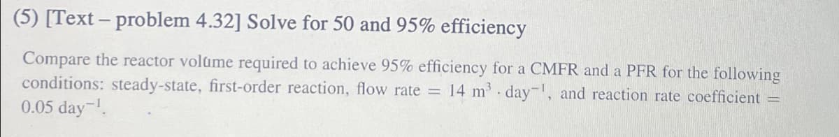 (5) [Text - problem 4.32] Solve for 50 and 95% efficiency
Compare the reactor volume required to achieve 95% efficiency for a CMFR and a PFR for the following
conditions: steady-state, first-order reaction, flow rate = 14 m³ day, and reaction rate coefficient =
0.05 day-¹.
