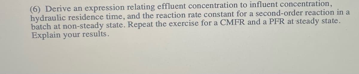(6) Derive an expression relating effluent concentration to influent concentration,
hydraulic residence time, and the reaction rate constant for a second-order reaction in a
batch at non-steady state. Repeat the exercise for a CMFR and a PFR at steady state.
Explain your results.