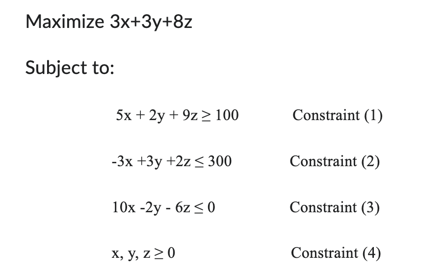 Maximize 3x+3y+8z
Subject to:
5x + 2y + 9z 100
Constraint (1)
-3x+3y+2z≤ 300
Constraint (2)
10x-2y-6z≤0
Constraint (3)
x, y, z ≥ 0
Constraint (4)