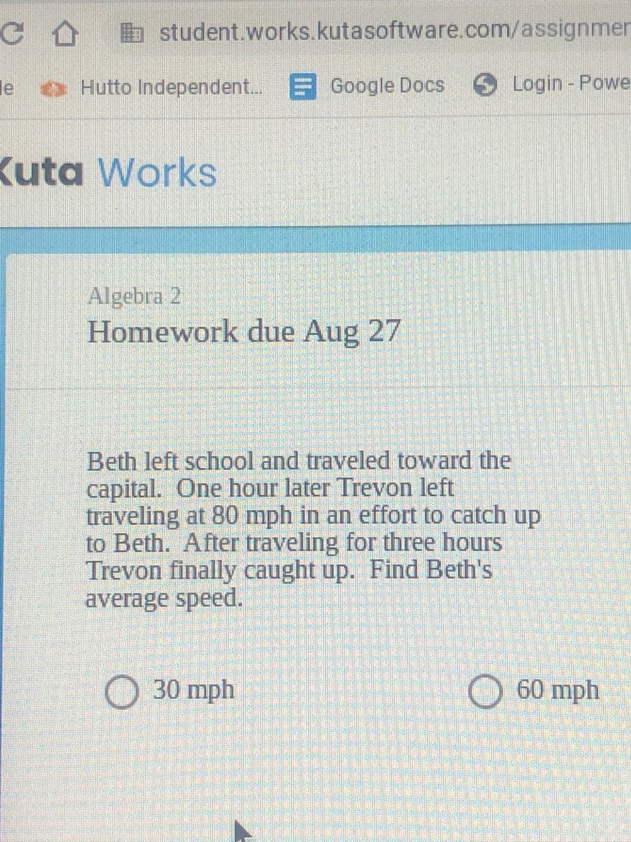 b student.works.kutasoftware.com/assignmer
le
e Hutto Independent..
F Google Docs
Login - Powe
Kuta Works
Algebra 2
Homework due Aug 27
Beth left school and traveled toward the
capital. One hour later Trevon left
traveling at 80 mph in an effort to catch up
to Beth. After traveling for three hours
Trevon finally caught up. Find Beth's
average speed.
30 mph
60 mph
