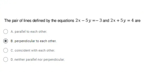 The pair of lines defined by the equations 2x – 5y=- 3 and 2x +5y = 4 are
A. parallel to each other.
B. perpendicular to each other.
C. coincident with each other.
D. neither parallel nor perpendicular.
