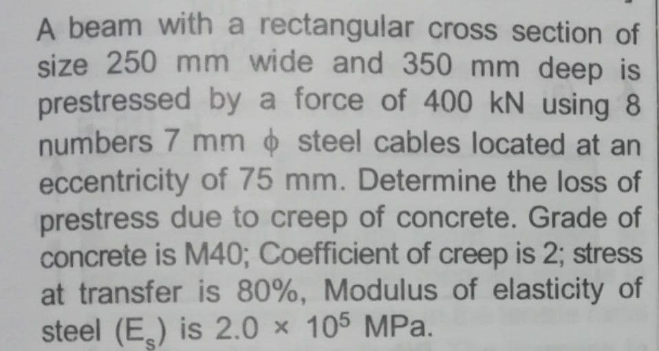 A beam with a rectangular cross section of
size 250 mm wide and 350 mm deep is
prestressed by a force of 400 kN using 8
numbers 7 mm steel cables located at an
eccentricity of 75 mm. Determine the loss of
prestress due to creep of concrete. Grade of
concrete is M40; Coefficient of creep is 2; stress
at transfer is 80%, Modulus of elasticity of
steel (E,) is 2.0 × 105 MPa.
