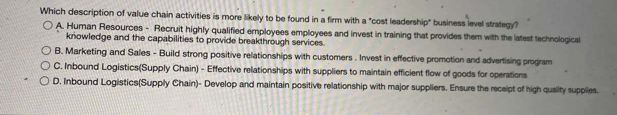 Which description of value chain activities is more likely to be found in a firm with a *cost leadership" business level strategy?
O A. Human Resources - Recruit highly qualified employees employees and invest in training that provides them with the latest technological
knowledge and the capabilities to provide breakthrough services.
O B. Marketing and Sales - Build strong positive relationships with customers. Invest in effective promotion and advertising program
O C. Inbound Logistics(Supply Chain) - Effective relationships with suppliers to maintain efficient flow of goods for operations
O D. Inbound Logistics(Supply Chain)- Develop and maintain positive relationship with major suppliers. Ensure the receipt of high quality supplies.
