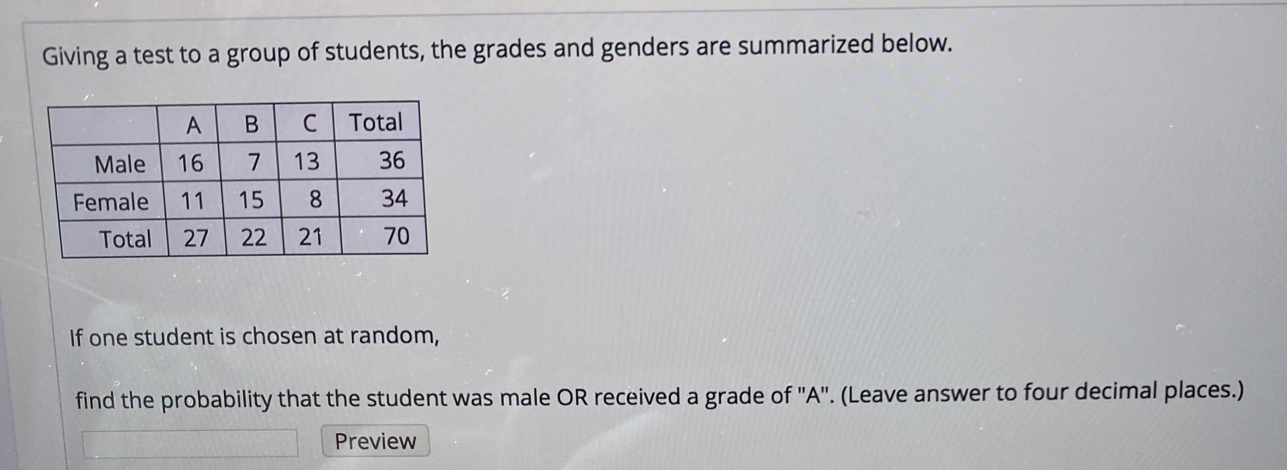 Giving a test to a group of students, the grades and genders are summarized below.
Total
Male
16
13
36
Female
11
15
34
Total
27
22
21
70
If one student is chosen at random,
find the probability that the student was male OR received a grade of "A". (Leave answer to four decimal places.)
Preview
