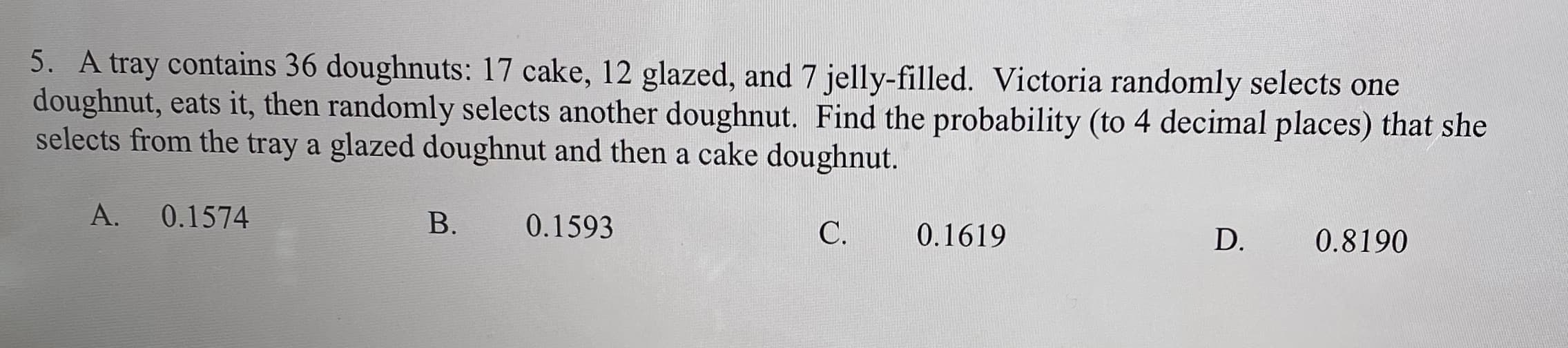 5. A tray contains 36 doughnuts: 17 cake, 12 glazed, and 7 jelly-filled. Victoria randomly selects one
doughnut, eats it, then randomly selects another doughnut. Find the probability (to 4 decimal places) that she
selects from the tray a glazed doughnut and then a cake doughnut.
A.
0.1574
B.
0.1593
C.
0.1619
D.
0.8190
