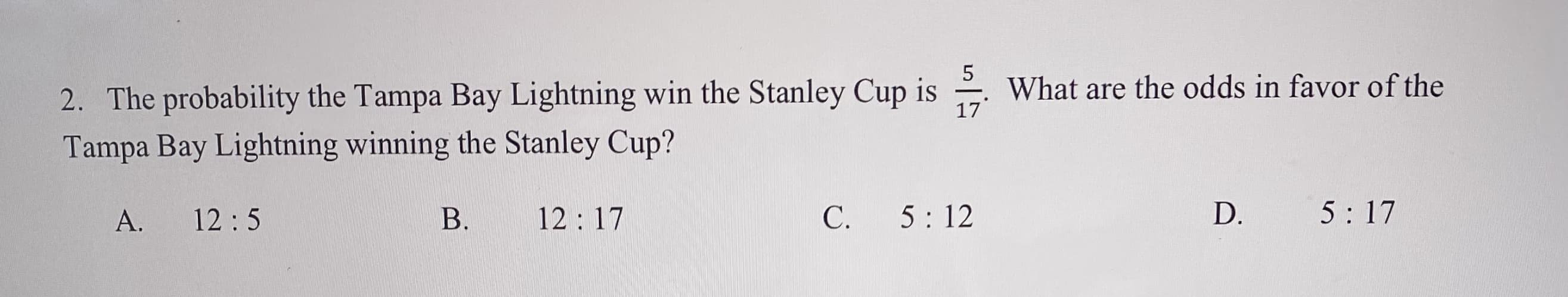 5
What are the odds in favor of the
2. The probability the Tampa Bay Lightning win the Stanley Cup is
Tampa Bay Lightning winning the Stanley Cup?
17
A.
12:5
B.
12:17
C.
5: 12
D.
5: 17
