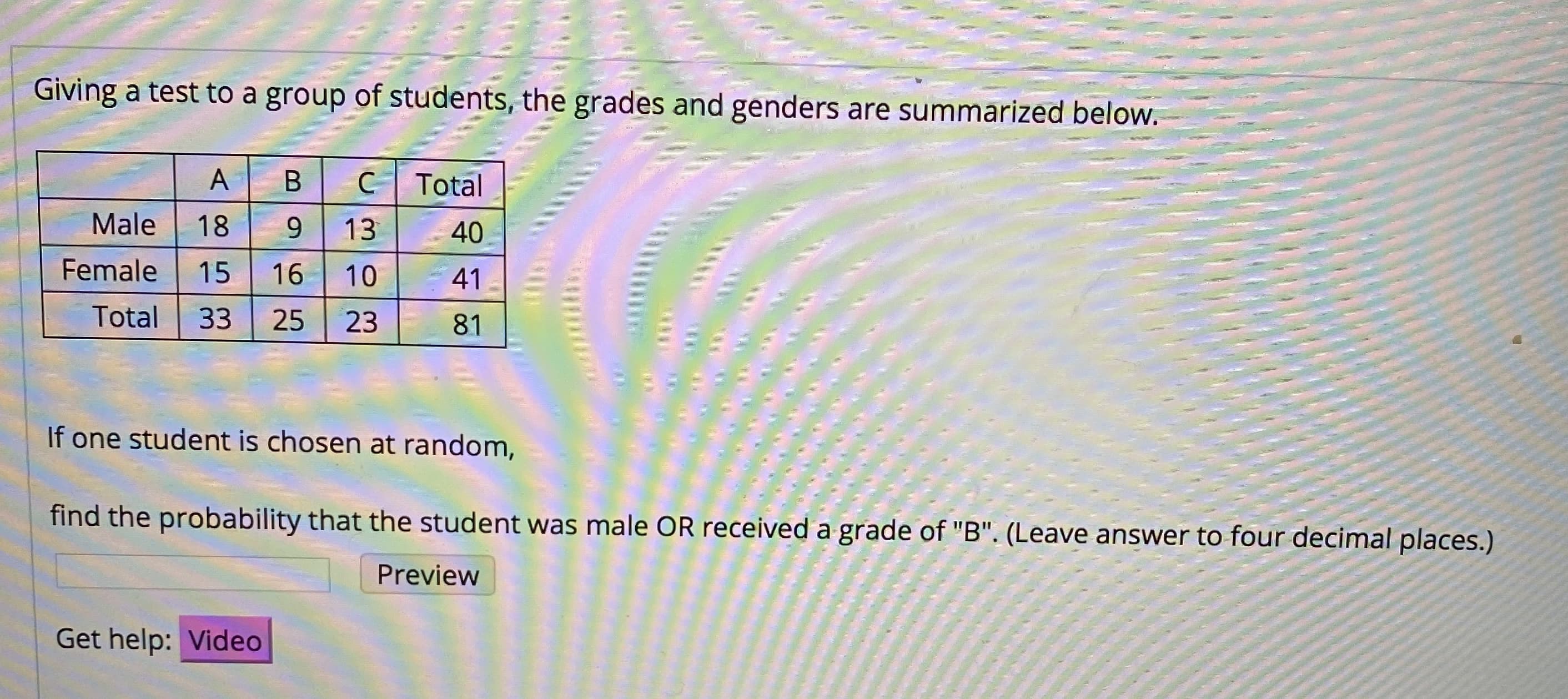 Giving a test to a group of students, the grades and genders are summarized below.
B
Total
Male
18
9.
13
40
Female
15
16
10
41
Total
33
25
23
81
If one student is chosen at random,
find the probability that the student was male OR received a grade of "B". (Leave answer to four decimal places.)
Preview
Get help: Video
