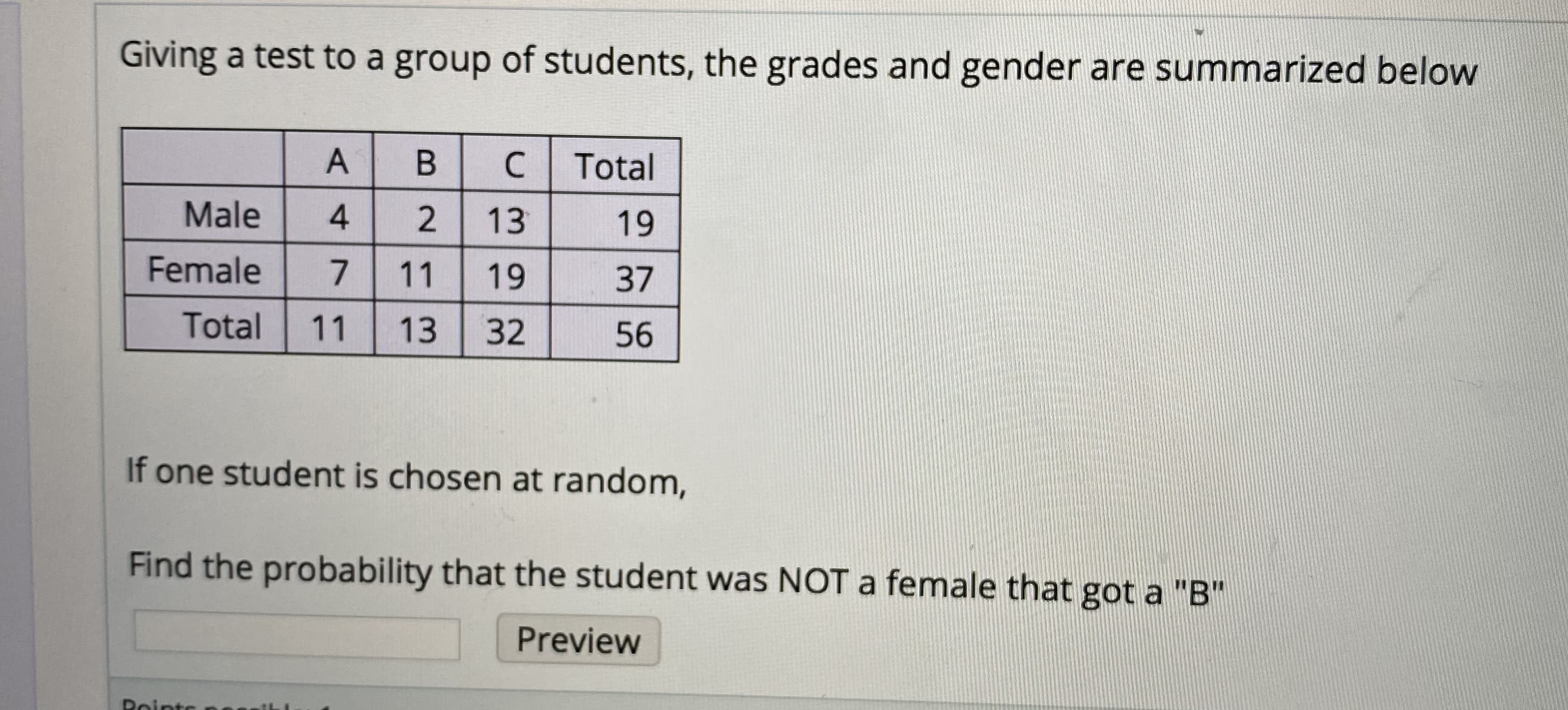 Giving a test to a group of students, the grades and gender are summarized below
Total
Male
4.
13
19
Female
11
19
37
Total
11
13
32
56
If one student is chosen at random,
Find the probability that the student was NOT a female that got a "B"
Preview
Roints
2.
