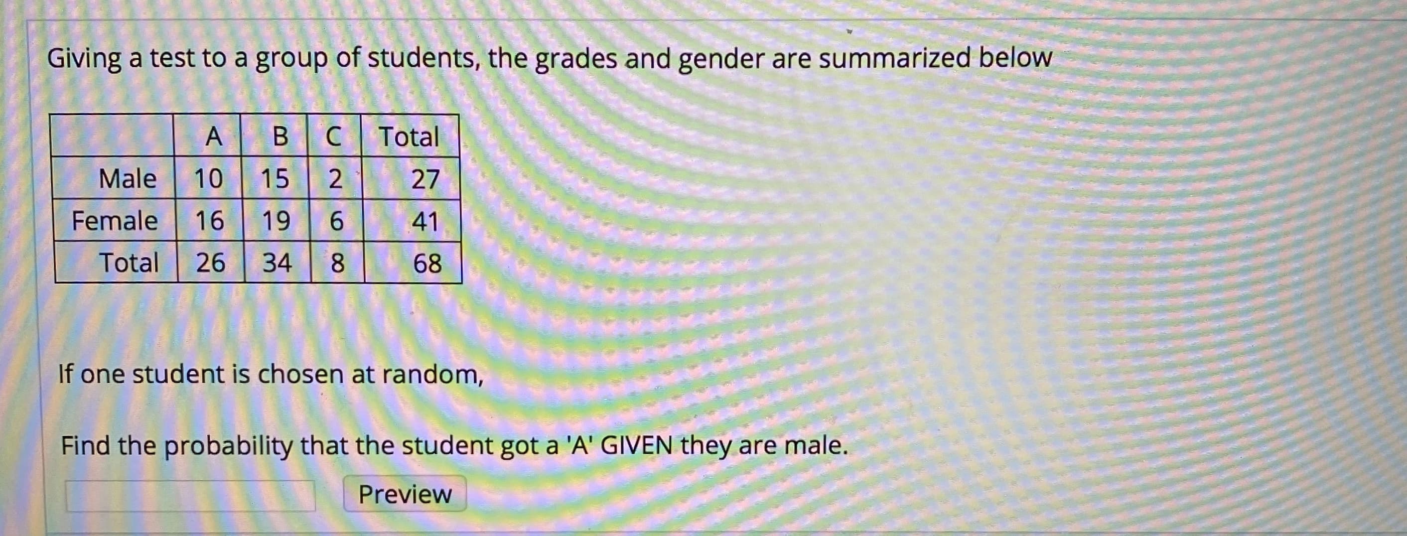 Giving a test to a group of students, the grades and gender are summarized below
Total
Male
10
15
27
Female
16
19
41
Total
26
34
8.
68
If one student is chosen at random,
Find the probability that the student got a 'A' GIVEN they are male.
Preview
