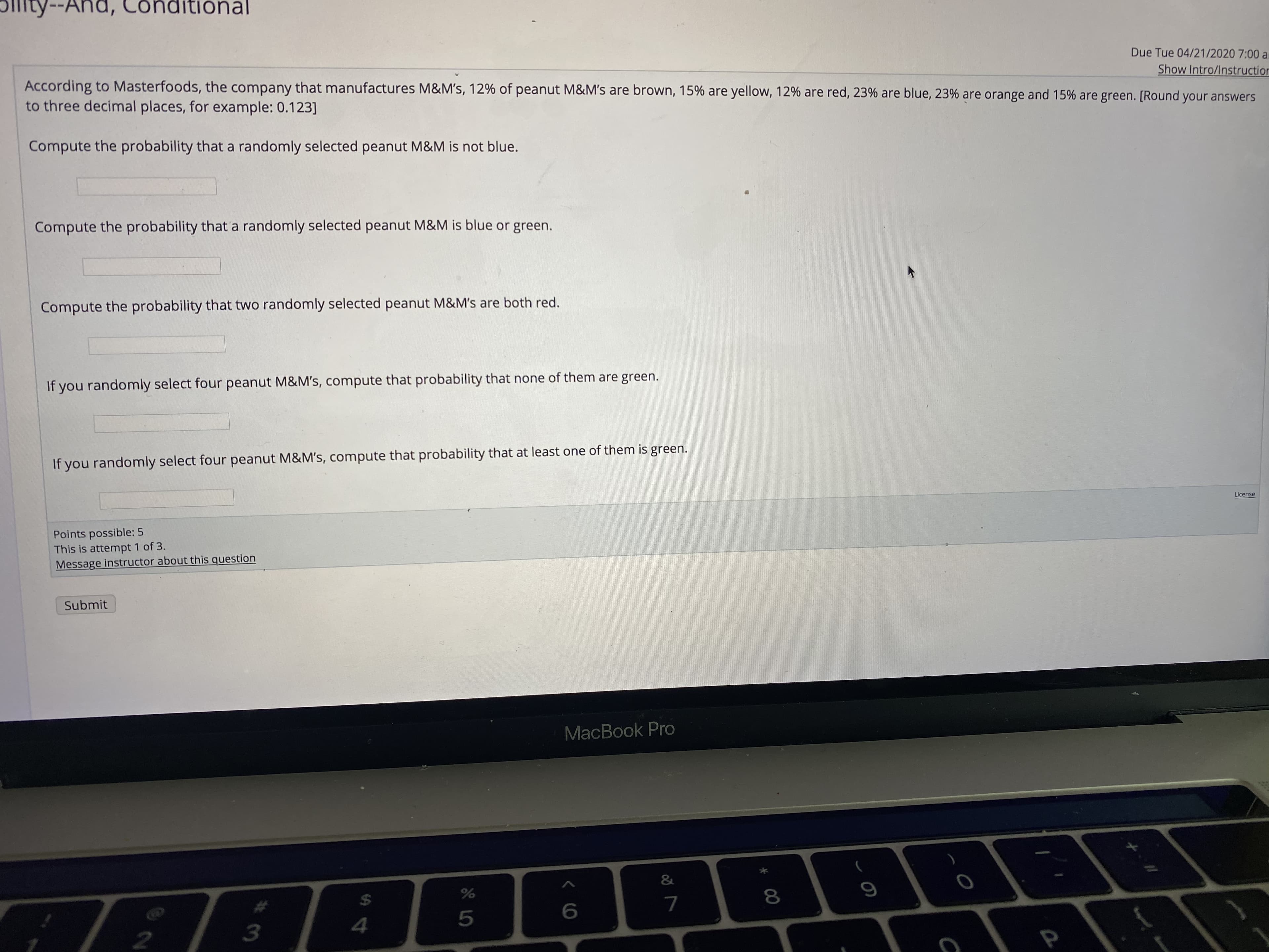 'pu
ity--And, Conditional
Due Tue 04/21/2020 7:00 ar
Show Intro/Instruction
According to Masterfoods, the company that manufactures M&M's, 12% of peanut M&M's are brown, 15% are yellow, 12% are red, 23% are blue, 23% are orange and 15% are green. [Round your answers
to three decimal places, for example: 0.123]
Compute the probability that a randomly selected peanut M&M is not blue.
Compute the probability that a randomly selected peanut M&M is blue or green.
Compute the probability that two randomly selected peanut M&M's are both red.
If you randomly select four peanut M&M's, compute that probability that none of them are green.
If you randomly select four peanut M&M's, compute that probability that at least one of them is green.
License
Points possible: 5
This is attempt 1 of 3.
Message instructor about this question
Submit
MacBook Pro
%24
.3
00
