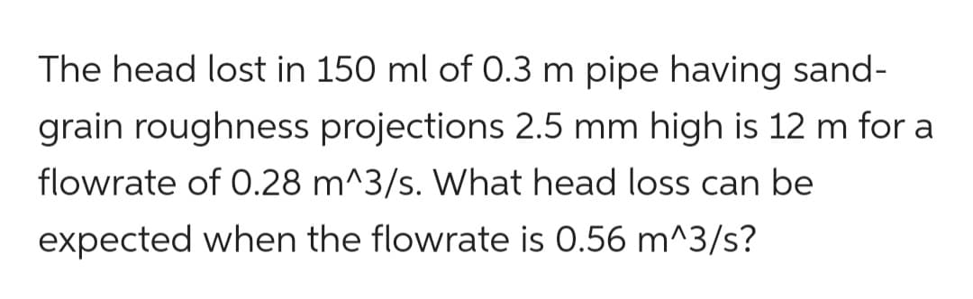 The head lost in 150 ml of 0.3 m pipe having sand-
grain roughness projections 2.5 mm high is 12 m for a
flowrate of 0.28 m^3/s. What head loss can be
expected when the flowrate is 0.56 m^3/s?
