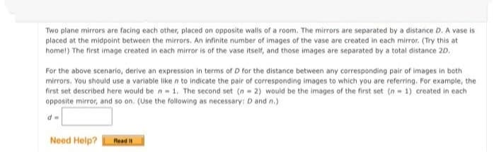 Two plane mirrors are facing each other, placed on opposite walls of a room. The mirrors are separated by a distance D. A vase is
placed at the midpoint between the mirrors. An infinite number of images of the vase are created in each mirror. (Try this at
homet) The first image created in each mirror is of the vase itself, and those images are separated by a total distance 20.
For the above scenario, derive an expression in terms of D for the distance between any corresponding pair of images in both
mirrors. You should use a varlable liken to indicate the pair of corresponding images to which you are referring. For example, the
first set described here would be n- 1. The second set (n - 2) would be the images of the first set (n 1) created in each
opposite mirror, and so on. (Use the following as necessary: D and n.)
Need Help?
Read It
