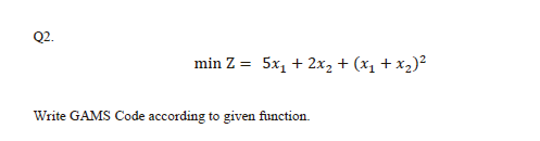 Q2.
min Z = 5x, + 2x2 + (x1 + x2)²
Write GAMS Code according to given function.
