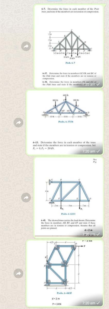 6-7. Determine the force in each member of the Pratt
truss, and state if the members are in tension or compression.
-2 m-2 m-
2 m-2 m-
10 KN 20AN 10 EN
Prob. 6-7
6-37. Determine the force in members GE FB. and BC of
the Fink truss and state if the members are in tension or
compression.
6-38. Determine the force in members FE and EC of
the Fink truss and state if the members t20 am
800 Ib
800 Ib
10 ft- 10 ft-
Probs. 6-37/38
6-13. Determine the force in each member of the truss
and state if the members are in tension or compression. Set
P,-0, P- 20 kN.
7:20 am /
Probs. 6-12/13
6-45. The skewed truss carries the load shown. Determine
the force in members AB, BF, and EF and state if these
members are in tension or compression. Assume that all
joints are pinned.
d-2 m
7:20 am /
r-a n
d/2
Probs, 6-445
d-2m
7:20 am /
P-3 KN
