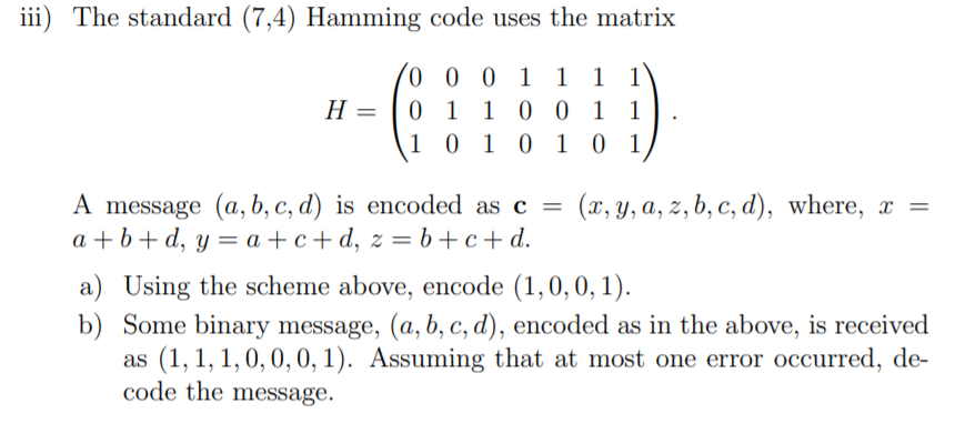 iii) The standard (7,4) Hamming code uses the matrix
o 0 0 1 1 1 1
0 1 1 0 0 1 1
1 0 1 0 1 0 1
H =
A message (a, b, c, d) is encoded as c =
a + b+ d, y = a + c + d, z = b+c+d.
(x, y, a, z, b, c, d), where, x =
a) Using the scheme above, encode (1,0,0, 1).
b) Some binary message, (a, b, c, d), encoded as in the above, is received
as (1, 1, 1,0, 0, 0, 1). Assuming that at most one error occurred, de-
code the message.
