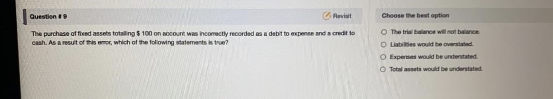 The purchase of fixed assets totalling $ 100 on account was incorrectly recorded as a debit to expense and a credit to
O The trial balance will not balance.
cash. As a result of this error, which of the following statements is true?
O Liabilities would be overstated.
O Expenses would be understated
O Total assets would be understated
