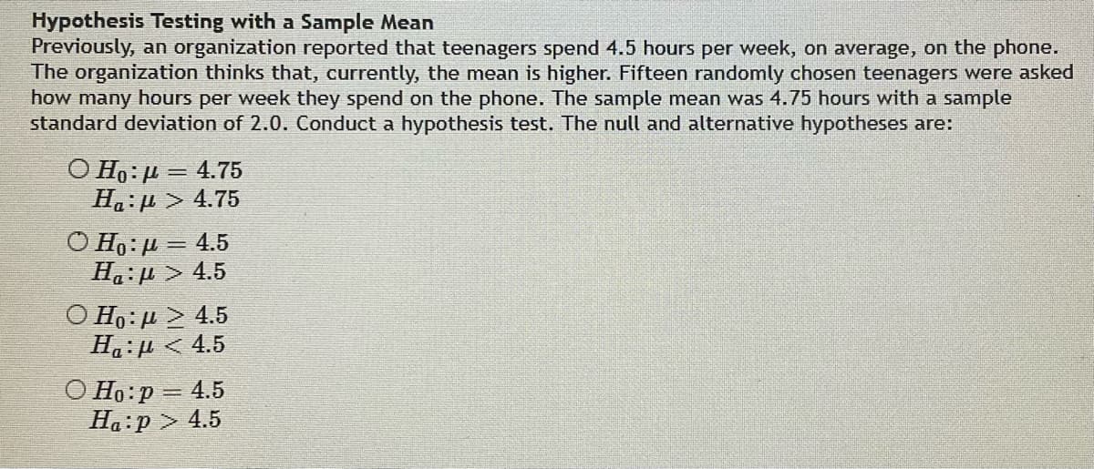 Hypothesis Testing with a Sample Mean
Previously, an organization reported that teenagers spend 4.5 hours per week, on average, on the phone.
The organization thinks that, currently, the mean is higher. Fifteen randomly chosen teenagers were asked
how many hours per week they spend on the phone. The sample mean was 4.75 hours with a sample
standard deviation of 2.0. Conduct a hypothesis test. The null and alternative hypotheses are:
Ο Ηo: μ = 4.75
Ha:μ > 4.75
Ο Ho: μ = 4.5
H: μ > 4.5
Ο Η: μ > 4.5
H:μ < 4.5
O Ho: p = 4.5
Ha:p> 4.5