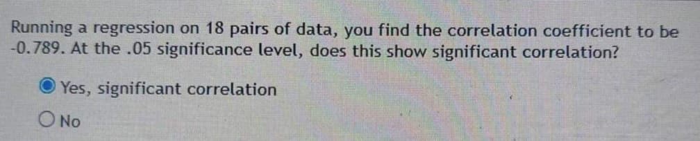 Running a regression on 18 pairs of data, you find the correlation coefficient to be
-0.789. At the .05 significance level, does this show significant correlation?
Yes, significant correlation
O No