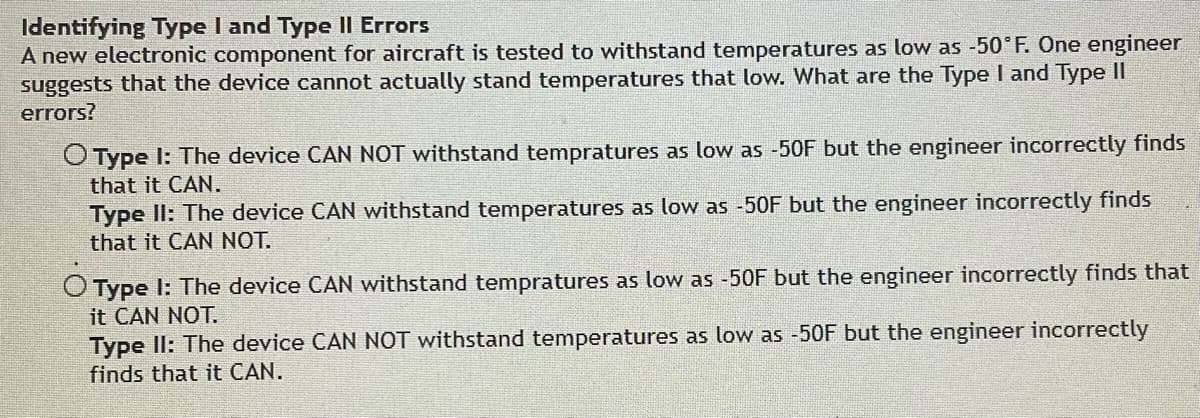 Identifying Type I and Type II Errors
A new electronic component for aircraft is tested to withstand temperatures as low as -50°F. One engineer
suggests that the device cannot actually stand temperatures that low. What are the Type I and Type II
errors?
O Type I: The device CAN NOT withstand tempratures as low as -50F but the engineer incorrectly finds
that it CAN.
Type II: The device CAN withstand temperatures as low as -50F but the engineer incorrectly finds
that it CAN NOT.
O Type I: The device CAN withstand tempratures as low as -50F but the engineer incorrectly finds that
it CAN NOT.
Type II: The device CAN NOT withstand temperatures as low as -50F but the engineer incorrectly
finds that it CAN.