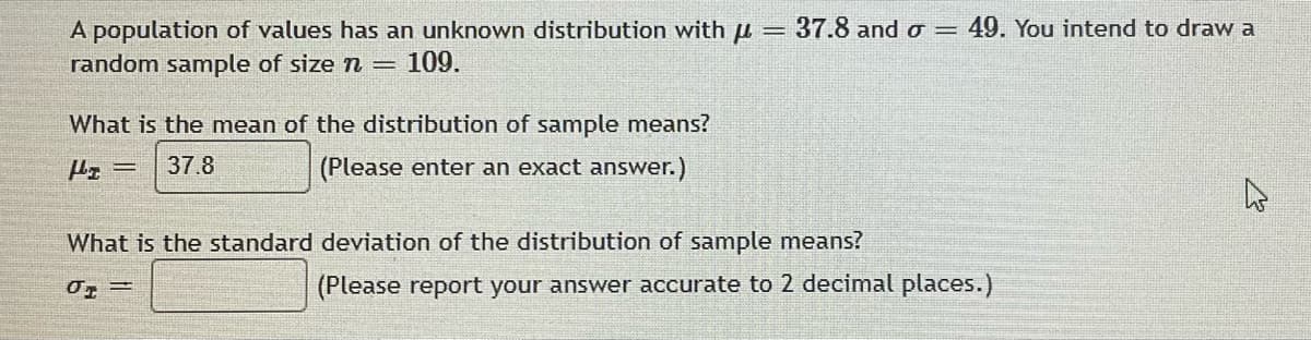 37.8 and σ = 49. You intend to draw a
=
A population of values has an unknown distribution with u
random sample of size n = 109.
What is the mean of the distribution of sample means?
Hz= 37.8
(Please enter an exact answer.)
What is the standard deviation of the distribution of sample means?
01
(Please report your answer accurate to 2 decimal places.)