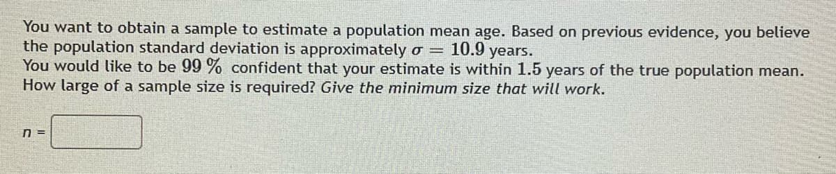 You want to obtain a sample to estimate a population mean age. Based on previous evidence, you believe
the population standard deviation is approximately o =
10.9 years.
You would like to be 99% confident that your estimate is within 1.5 years of the true population mean.
How large of a sample size is required? Give the minimum size that will work.
n =