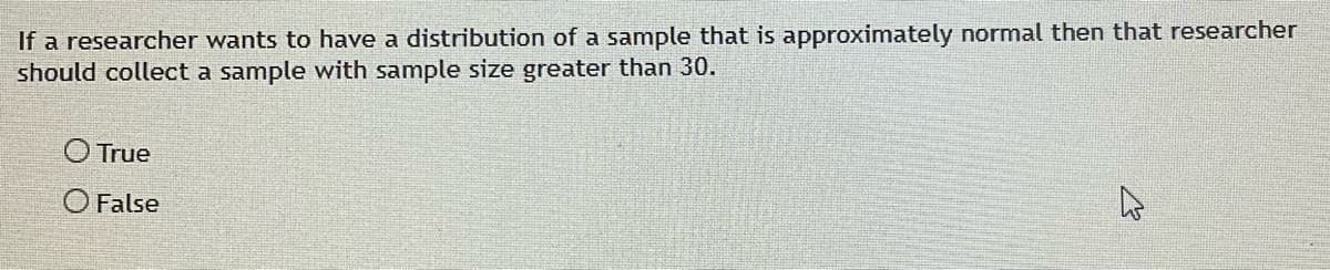 If a researcher wants to have a distribution of a sample that is approximately normal then that researcher
should collect a sample with sample size greater than 30.
O True
O False
4