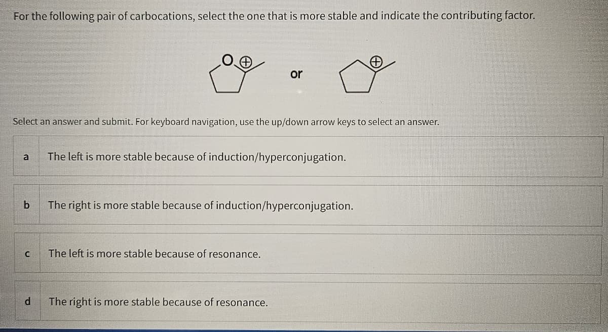 For the following pair of carbocations, select the one that is more stable and indicate the contributing factor.
or
Select an answer and submit. For keyboard navigation, use the up/down arrow keys to select an answer.
a
The left is more stable because of induction/hyperconjugation.
b
C
The right is more stable because of induction/hyperconjugation.
The left is more stable because of resonance.
d
The right is more stable because of resonance.
