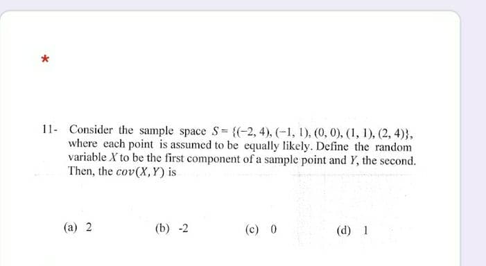 *
11- Consider the sample space S= {(-2, 4), (-1, 1), (0, 0), (1, 1), (2, 4)},
where each point is assumed to be equally likely. Define the random
variable X to be the first component of a sample point and Y, the second.
Then, the cov(X,Y) is
(a) 2
(b) -2
(c) 0
(d) 1