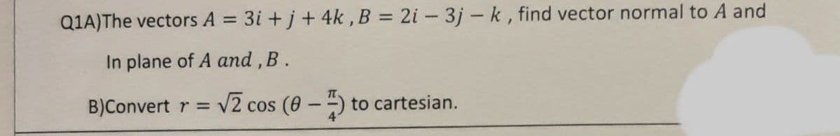 Q1A) The vectors A = 3i+j+ 4k, B = 2i - 3j-k, find vector normal to A and
In plane of A and, B.
B)Convert r = √2 cos (8-) to cartesian.
