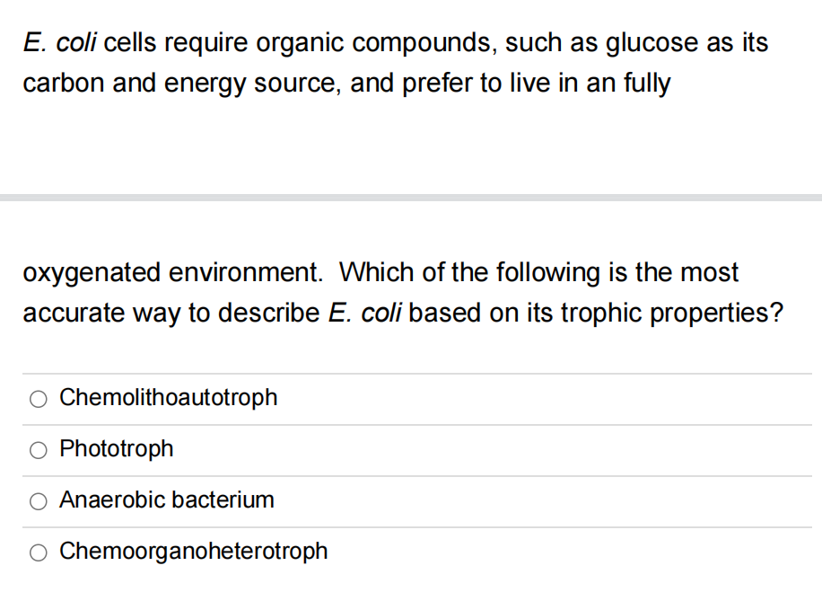 E. coli cells require organic compounds, such as glucose as its
carbon and energy source, and prefer to live in an fully
oxygenated environment. Which of the following is the most
accurate way to describe E. coli based on its trophic properties?
O Chemolithoautotroph
Phototroph
Anaerobic bacterium
O Chemoorganoheterotroph