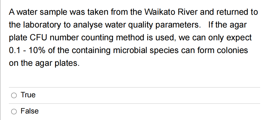 A water sample was taken from the Waikato River and returned to
the laboratory to analyse water quality parameters. If the agar
plate CFU number counting method is used, we can only expect
0.1 - 10% of the containing microbial species can form colonies
on the agar plates.
True
False