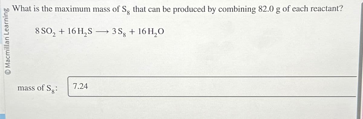 bo What is the maximum mass of Sg that can be produced by combining 82.0 g of each reactant?
Macmillan Learning
8
8SO2 + 16H2S → 3S + 16H₂O
mass of S.:
7.24