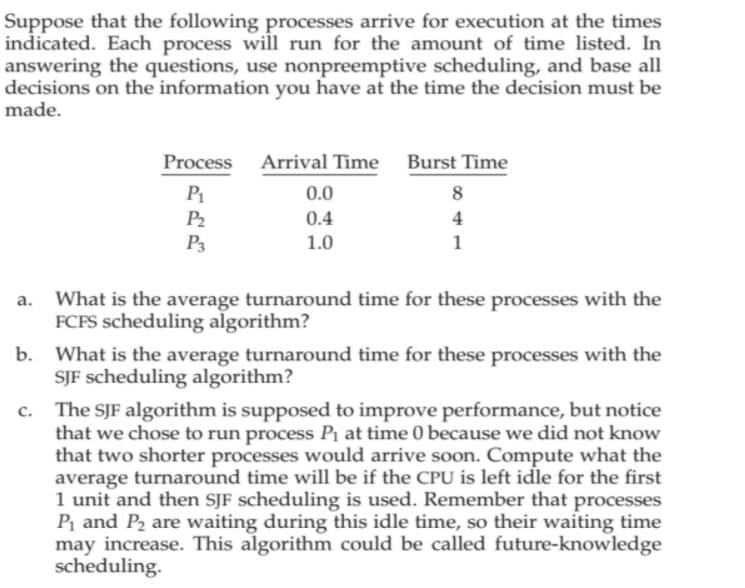 Suppose that the following processes arrive for execution at the times
indicated. Each process will run for the amount of time listed. In
answering the questions, use nonpreemptive scheduling, and base all
decisions on the information you have at the time the decision must be
made.
Process Arrival Time Burst Time
P1
0.0
P2
0.4
4
P3
1.0
1
What is the average turnaround time for these processes with the
FCFS scheduling algorithm?
b. What is the average turnaround time for these processes with the
SJF scheduling algorithm?
c. The SJF algorithm is supposed to improve performance, but notice
that we chose to run process Pi at time 0 because we did not know
that two shorter processes would arrive soon. Compute what the
average turnaround time will be if the CPU is left idle for the first
1 unit and then SJF scheduling is used. Remember that processes
P and P2 are waiting during this idle time, so their waiting time
may increase. This algorithm could be called future-knowledge
scheduling.
