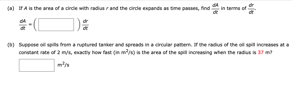 dA
in terms of
dt
dr
(a) If A is the area of a circle with radius r and the circle expands as time passes, find
dt
dA
dr
dt
dt
(b) Suppose oil spills from a ruptured tanker and spreads in a circular pattern. If the radius of the oil spill increases at a
constant rate of 2 m/s, exactly how fast (in m2/s) is the area of the spill increasing when the radius is 37 m?
m?/s
II
