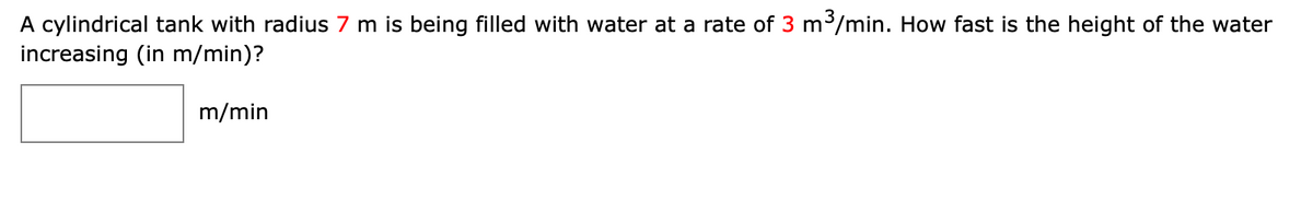 A cylindrical tank with radius 7 m is being filled with water at a rate of 3 m/min. How fast is the height of the water
increasing (in m/min)?
m/min
