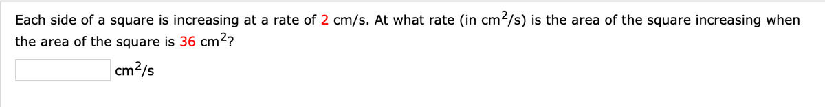 Each side of a square is increasing at a rate of 2 cm/s. At what rate (in cm²/s) is the area of the square increasing when
the area of the square is 36 cm?
cm?/s
