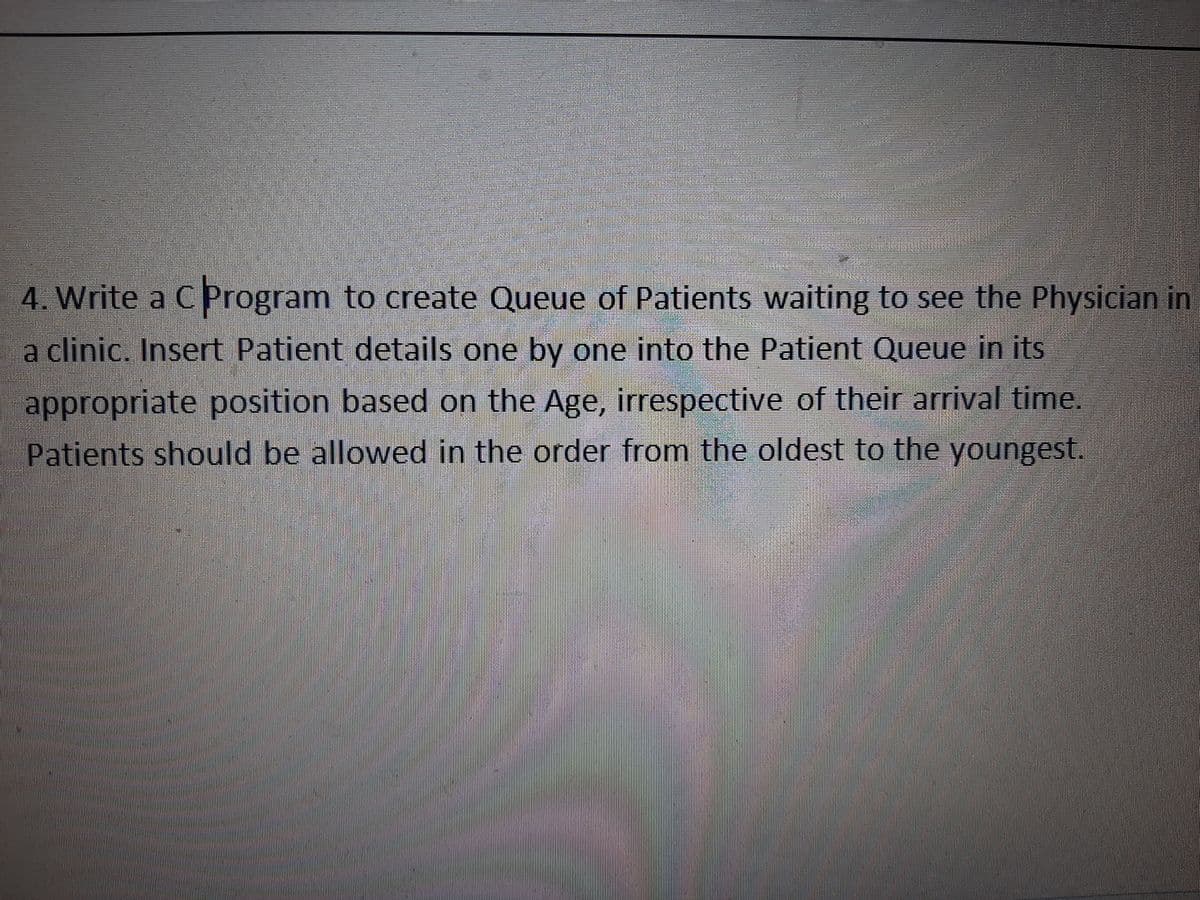 4. Write a C Program to create Queue of Patients waiting to see the Physician in
a clinic. Insert Patient details one by one into the Patient Queue in its
appropriate position based on the Age, irrespective of their arrival time.
Patients should be allowed in the order from the oldest to the youngest.
