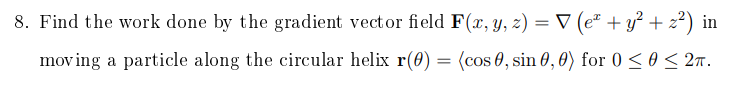 8. Find the work done by the gradient vector field F(x, y, z) = V (e" + y? + z?) in
moving a particle along the circular helix r(0) = (cos 0, sin 0, 0) for 0 < 0 < 2n.
