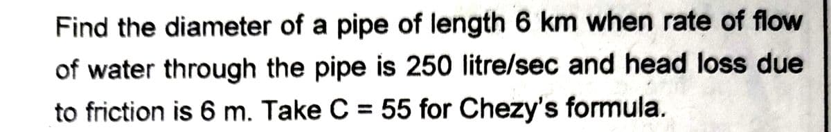 Find the diameter of a pipe of length 6 km when rate of flow
of water through the pipe is 250 litre/sec and head loss due
to friction is 6 m. Take C = 55 for Chezy's formula.
%3D
