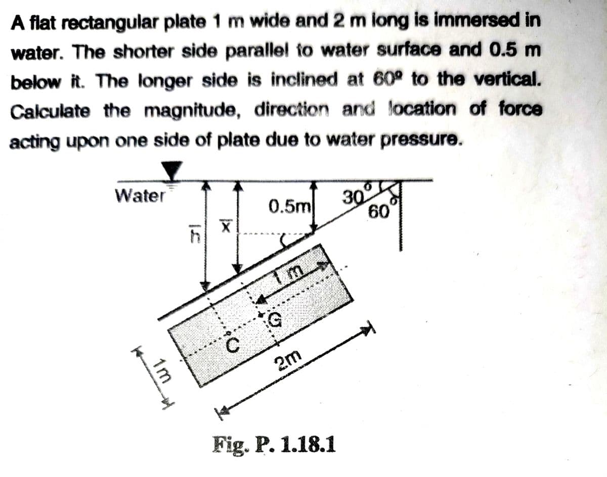 A flat rectangular plate 1 m wide and 2 m iong is immersed in
water. The shorter side parallel to water surface and 0.5 m
below it. The longer side is inclined at 60° to the vertical.
Calculate the magnitude, direction and location of force
acting upon one side of plate due to water pressure.
Water
0.5m
30
60
2m
Fig. P. 1.18.1
1m
