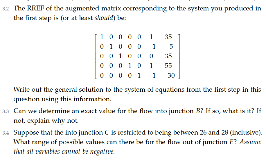 3.2 The RREF of the augmented matrix corresponding to the system you produced in
the first step is (or at least should) be:
10 0 0 0
0 1 0 0 0 -1
1
35
-5
0 0 10 0
35
0 0 0 1 0
1
55
0 0 0 0 1
-1 -30
Write out the general solution to the system of equations from the first step in this
question using this information.
3.3 Can we determine an exact value for the flow into junction B? If so, what is it? If
not, explain why not.
3.4 Suppose that the into junction C is restricted to being between 26 and 28 (inclusive).
What range of possible values can there be for the flow out of junction E? Assume
that all variables cannot be negative.
