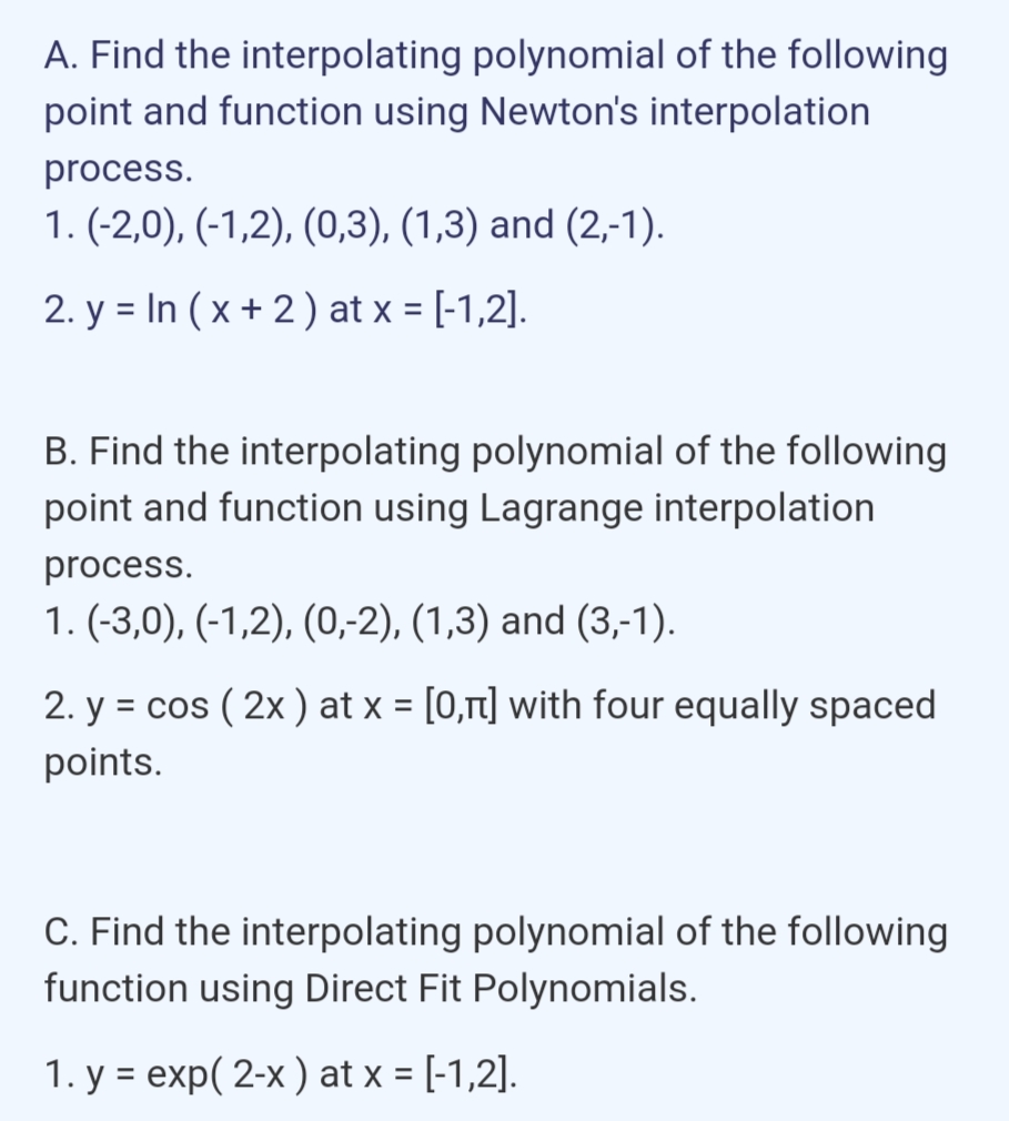 A. Find the interpolating polynomial of the following
point and function using Newton's interpolation
process.
1. (-2,0), (-1,2), (0,3), (1,3) and (2,-1).
2. y = In ( x + 2 ) at x = [-1,2].
B. Find the interpolating polynomial of the following
point and function using Lagrange interpolation
process.
1. (-3,0), (-1,2), (0,-2), (1,3) and (3,-1).
2. y = cos ( 2x ) at x = [0,rt] with four equally spaced
points.
C. Find the interpolating polynomial of the following
function using Direct Fit Polynomials.
1. y = exp( 2-x ) at x = [-1,2].
%3D
