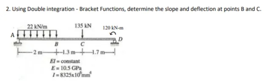2. Using Double integration - Bracket Functions, determine the slope and deflection at points B and C.
22 kN/m
135 kN
120 kN-m
D
B
C
2 m-
+1.3 mH.7 m-
El = constant
E = 10.5 GPa
I = 8325x10°mm
