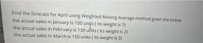 Find the forecast for April using Weighted Moving Average method given the below
the actual sales in January is 100 units ( Its weight is 1)
the actual sales in February is 130 uñits ( Its weight is 2)
the actual sales in March is 150 units ( Its weight is 3)
