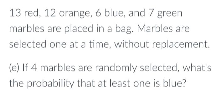 13 red, 12 orange, 6 blue, and 7 green
marbles are placed in a bag. Marbles are
selected one at a time, without replacement.
(e) If 4 marbles are randomly selected, what's
the probability that at least one is blue?